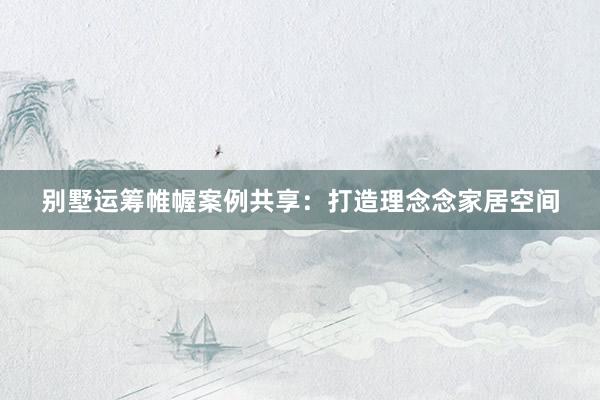 别墅运筹帷幄案例共享:打造理念念家居空间